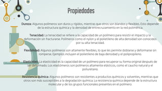 Propiedades
Dureza: Algunos polímeros son duros y rígidos, mientras que otros son blandos y flexibles. Esto depende
de la estructura química y la densidad de entrecruzamiento en la red polimérica.
Tenacidad: La tenacidad se refiere a la capacidad de un polímero para resistir el impacto y la
deformación sin fracturarse. Polímeros como el nylon y el polietileno de alta densidad son conocidos
por su alta tenacidad.
Flexibilidad: Algunos polímeros son altamente flexibles, lo que les permite doblarse y deformarse sin
romperse. Ejemplos incluyen el polietileno de baja densidad y el polipropileno.
Elasticidad: La elasticidad es la capacidad de un polímero para recuperar su forma original después de
ser deformado. Los elastómeros son polímeros altamente elásticos, como el caucho natural y el
poliuretano.
Resistencia química: Algunos polímeros son resistentes a productos químicos y solventes, mientras que
otros son más susceptibles a la degradación química. La resistencia química depende de la estructura
molecular y de los grupos funcionales presentes en el polímero.
 