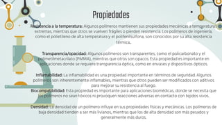 Propiedades
Resistencia a la temperatura: Algunos polímeros mantienen sus propiedades mecánicas a temperaturas
extremas, mientras que otros se vuelven frágiles o pierden resistencia. Los polímeros de ingeniería,
como el polietileno de alta temperatura y el polifenilsulfona, son conocidos por su alta resistencia
térmica..
Transparencia/opacidad: Algunos polímeros son transparentes, como el policarbonato y el
polimetilmetacrilato (PMMA), mientras que otros son opacos. Esta propiedad es importante en
aplicaciones donde se requiere transparencia óptica, como en envases y dispositivos ópticos.
Inflamabilidad: La inflamabilidad es una propiedad importante en términos de seguridad. Algunos
polímeros son inherentemente inflamables, mientras que otros pueden ser modificados con aditivos
para mejorar su resistencia al fuego.
Biocompatibilidad: Esta propiedad es importante para aplicaciones biomédicas, donde se necesita que
los polímeros no sean tóxicos ni provoquen reacciones adversas en contacto con tejidos vivos.
Densidad: La densidad de un polímero influye en sus propiedades físicas y mecánicas. Los polímeros de
baja densidad tienden a ser más livianos, mientras que los de alta densidad son más pesados y
generalmente más duros.
 