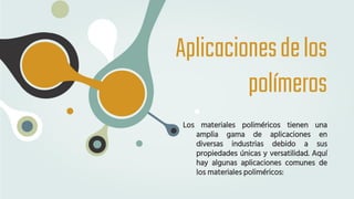 Aplicacionesdelos
polímeros
Los materiales poliméricos tienen una
amplia gama de aplicaciones en
diversas industrias debido a sus
propiedades únicas y versatilidad. Aquí
hay algunas aplicaciones comunes de
los materiales poliméricos:
 