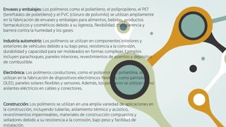 Envases y embalajes: Los polímeros como el polietileno, el polipropileno, el PET
(tereftalato de polietileno) y el PVC (cloruro de polivinilo) se utilizan ampliamente
en la fabricación de envases y embalajes para alimentos, bebidas, productos
farmacéuticos y cosméticos debido a su ligereza, flexibilidad, transparencia y
barrera contra la humedad y los gases.
Industria automotriz: Los polímeros se utilizan en componentes interiores y
exteriores de vehículos debido a su bajo peso, resistencia a la corrosión,
durabilidad y capacidad para ser moldeados en formas complejas. Ejemplos
incluyen parachoques, paneles interiores, revestimientos de asientos y depósitos
de combustible.
Electrónica: Los polímeros conductores, como el polipirrol y el polianilina, se
utilizan en la fabricación de dispositivos electrónicos flexibles, como pantallas
OLED, paneles solares flexibles y sensores. Además, los polímeros se utilizan como
aislantes eléctricos en cables y conectores.
Construcción: Los polímeros se utilizan en una amplia variedad de aplicaciones en
la construcción, incluyendo tuberías, aislamiento térmico y acústico,
revestimientos impermeables, materiales de construcción compuestos y
selladores debido a su resistencia a la corrosión, bajo peso y facilidad de
instalación.
 