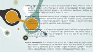 Textiles y ropa: Los polímeros se utilizan en la fabricación de fibras sintéticas como el
poliéster, el nylon y el acrílico, que se utilizan en la producción de ropa, calzado,
tapicería y textiles técnicos debido a su resistencia, durabilidad, facilidad de
cuidado y capacidad para retener la forma y el color.
Industria médica: Los polímeros se utilizan en una amplia gama de aplicaciones médicas,
incluyendo dispositivos implantables como stents, prótesis y suturas, así como en
equipos médicos como jeringas, catéteres y guantes debido a su biocompatibilidad,
resistencia a la corrosión y capacidad para esterilización.
Embalaje de alimentos: Los polímeros se utilizan en la fabricación de envases y películas
para alimentos debido a su capacidad para proporcionar una barrera contra la
humedad, los gases y la luz, prolongando así la vida útil de los alimentos y
manteniendo su frescura y calidad.
Industria aeroespacial: Los polímeros se utilizan en la fabricación de componentes
estructurales y revestimientos de aeronaves debido a su resistencia a la corrosión,
bajo peso y capacidad para soportar cargas mecánicas. Ejemplos incluyen
compuestos de fibra de carbono y polímeros reforzados con fibra de vidrio.
 