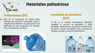 Materiales poliméricos
Policarbonato (PC)
Se trata de un compuesto de cadena larga,
formado por conjuntos funcionales unidos a
conjuntos de carbonato. Las aplicaciones más
habituales de este compuesto son botellas,
CDs y contenedores de filtros.
Tereftalato de polietileno
(PET)
El PET es un material termoplástico fabricado
mediante la reacción de etilenglicol y ácido
tereftálico. Generalmente, se utiliza en la fabricación
de tejidos, envases de bebidas, hilos, productos de
limpieza, escobas o productos alimenticios.
 