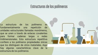 Estructurasdelospolímeros
La estructura de los polímeros es
fundamentalmente una repetición de
unidades estructurales llamadas monómeros,
que se unen a través de enlaces covalentes
para formar cadenas largas o redes
tridimensionales. Esta estructura repetitiva
confiere a los polímeros propiedades únicas
que los distinguen de otros materiales. Aquí
hay algunas características clave de la
estructura de los polímeros:
 
