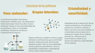 Peso molecular:
Los polímeros pueden tener pesos
moleculares variables, que van desde pesos
moleculares bajos hasta muy altos. El peso
molecular influye en muchas propiedades de
los polímeros, como su viscosidad,
solubilidad, resistencia mecánica y
comportamiento térmico.
Cristalinidad y
amorficidad:
Grupos laterales:
Algunos polímeros pueden contener grupos
laterales o ramificaciones que se extienden
desde la cadena principal. Estos grupos
laterales pueden influir en las propiedades
físicas y químicas del polímero, como su
solubilidad, cristalinidad y capacidad de
formar redes tridimensionales.
Dependiendo de la disposición de las
cadenas poliméricas, los polímeros
pueden ser cristalinos, amorfos o
tener una estructura semicristalina. La
cristalinidad está asociada con la
ordenación regular de las cadenas
poliméricas, mientras que la
amorficidad se refiere a una
disposición aleatoria o desordenada
de las cadenas.
Estructurasdelospolímeros
 