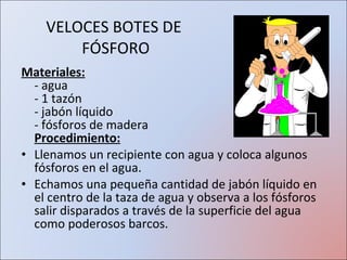 VELOCES BOTES DE  FÓSFORO Materiales:   - agua - 1 tazón  - jabón líquido  - fósforos de madera   Procedimiento: Llenamos un recipiente con agua y coloca algunos fósforos en el agua.  Echamos una pequeña cantidad de jabón líquido en el centro de la taza de agua y observa a los fósforos salir disparados a través de la superficie del agua como poderosos barcos.  