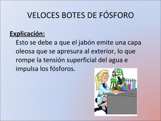 VELOCES BOTES DE FÓSFORO Explicación: Esto se debe a que el jabón emite una capa oleosa que se apresura al exterior, lo que rompe la tensión superficial del agua e impulsa los fósforos. 