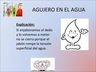 AGUJERO EN EL AGUA Explicación: Si enjabonamos el dedo y lo volvemos a meter no se cierra porque el jabón rompe la tensión superficial del agua. 