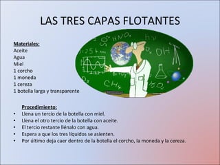 LAS TRES CAPAS FLOTANTES Materiales: Aceite Agua Miel 1 corcho 1 moneda 1 cereza  1 botella larga y transparente Procedimiento: Llena un tercio de la botella con miel.  Llena el otro tercio de la botella con aceite.  El tercio restante llénalo con agua.  Espera a que los tres líquidos se asienten.  Por último deja caer dentro de la botella el corcho, la moneda y la cereza.  
