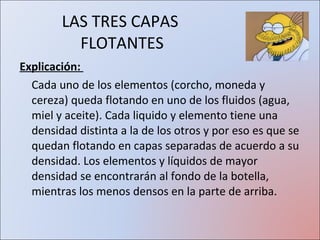 LAS TRES CAPAS  FLOTANTES Explicación:  Cada uno de los elementos (corcho, moneda y cereza) queda flotando en uno de los fluidos (agua, miel y aceite). Cada liquido y elemento tiene una densidad distinta a la de los otros y por eso es que se quedan flotando en capas separadas de acuerdo a su densidad. Los elementos y líquidos de mayor densidad se encontrarán al fondo de la botella, mientras los menos densos en la parte de arriba. 