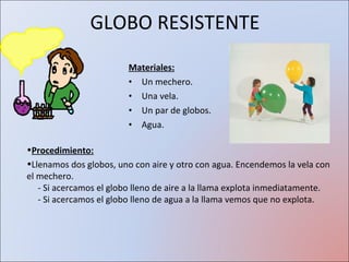 GLOBO RESISTENTE Materiales: Un mechero. Una vela. Un par de globos. Agua. Procedimiento: Llenamos dos globos, uno con aire y otro con agua. Encendemos la vela con el mechero.   - Si acercamos el globo lleno de aire a la llama explota inmediatamente.   - Si acercamos el globo lleno de agua a la llama vemos que no explota.  