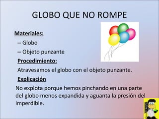 GLOBO QUE NO ROMPE Materiales: Globo Objeto punzante Procedimiento: Atravesamos el globo con el objeto punzante. Explicación No explota porque hemos pinchando en una parte del globo menos expandida y aguanta la presión del imperdible.  