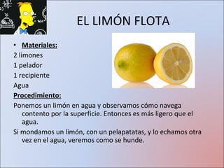 EL LIMÓN FLOTA Materiales: 2 limones 1 pelador 1 recipiente Agua Procedimiento: Ponemos un limón en agua y observamos cómo navega contento por la superficie. Entonces es más ligero que el agua. Si mondamos un limón, con un pelapatatas, y lo echamos otra vez en el agua, veremos como se hunde.  