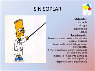 SIN SOPLAR Materiales : 1 botella Vinagre Bicarbonato Globos Pocedimiento : Llenamos un tercio de la botella con vinagre. Después rellenamos la mitad del globo con bicarbonato. A continuación ajustamos la boquilla del globo a la de la botella. Y finalmente ponemos vertical el globo y dejamos caer el bicarbonato 
