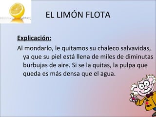 EL LIMÓN FLOTA Explicación: Al mondarlo, le quitamos su chaleco salvavidas, ya que su piel está llena de miles de diminutas burbujas de aire. Si se la quitas, la pulpa que queda es más densa que el agua. 
