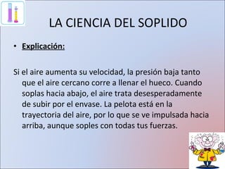 LA CIENCIA DEL SOPLIDO Explicación: Si el aire aumenta su velocidad, la presión baja tanto que el aire cercano corre a llenar el hueco. Cuando soplas hacia abajo, el aire trata desesperadamente de subir por el envase. La pelota está en la trayectoria del aire, por lo que se ve impulsada hacia arriba, aunque soples con todas tus fuerzas. 