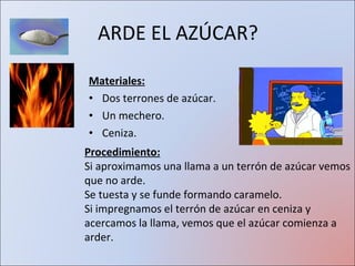 ARDE EL AZÚCAR? Materiales: Dos terrones de azúcar. Un mechero. Ceniza. Procedimiento: Si aproximamos una llama a un terrón de azúcar vemos que no arde. Se tuesta y se funde formando caramelo. Si impregnamos el terrón de azúcar en ceniza y acercamos la llama, vemos que el azúcar comienza a arder. 