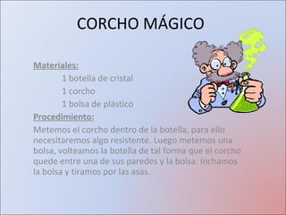 CORCHO MÁGICO Materiales: 1 botella de cristal 1 corcho 1 bolsa de plástico Procedimiento: Metemos el corcho dentro de la botella, para ello necesitaremos algo resistente. Luego metemos una bolsa, volteamos la botella de tal forma que el corcho quede entre una de sus paredes y la bolsa. Inchamos la bolsa y tiramos por las asas. 