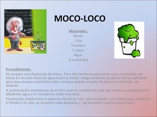 MOCO-LOCO  Materiales:  Borax  Cola Tempera  2 vasos  Agua  2 cucharillas Procedimiento:  Se prepara una disolución de bórax. Para ello tenemos que poner unas cucharadas de bórax en un vaso lleno de agua hasta la mitad. Asegurándonos de poner bórax suficiente para que aunque mezclemos bien siempre quede un poco de bórax en el fondo, sin disolver.  A continuación pondremos en el otro vaso la cantidad de cola que veamos conveniente le añadimos agua y lo mezclamos todo muy bien. Finalmente añadiremos la solución de bórax ( tan solo el líquido, no el bórax que quedo en el fondo) a la cola, se revuelve todo despacio y..¡ya tenemos nuestro moco-loco!. 
