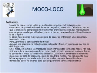 MOCO-LOCO  Explicación: La cola de pegar, como todas las sustancias conocidas del Universo, está compuesta de partecitas increíblemente pequeñas, moléculas. Del mismo modo que la arena está compuesta de muchísimos granitos de arena. Las moléculas de cola de pegar son largas y flexibles, como si fueran cadenas de ganchitos clip como la de la figura.  El bórax hace que las moléculas de cola de pegar se entrelacen unas con otras, formando redes.  Pero, ¿por qué la consistencia de moco? Aunque sea pegajosa, la cola de pegar es líquida y fluye en tus manos, por eso es difícil agarrarla.  En el moco, en cambio, las moléculas están entrelazadas formando redes. Por eso, si tiramos de la punta de una de las redes, todo el resto se mueve también. Eso es lo que le da al moco su consistencia elástica. Cuanto más entrelazadas estén las moléculas de cola de pegar, más dura se pondrá la mezcla. Por eso, cuanto más bórax agregues a la mezcla, más duro se vuelve tu moco. Pero si le añades demasiado poco, no alcanza para que adquiera una consistencia elástica. MOCO-LOCO  