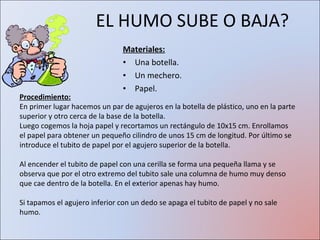 EL HUMO SUBE O BAJA? Materiales: Una botella.  Un mechero. Papel. Procedimiento: En primer lugar hacemos un par de agujeros en la botella de plástico, uno en la parte superior y otro cerca de la base de la botella. Luego cogemos la hoja papel y recortamos un rectángulo de 10x15 cm. Enrollamos el papel para obtener un pequeño cilindro de unos 15 cm de longitud. Por último se introduce el tubito de papel por el agujero superior de la botella. Al encender el tubito de papel con una cerilla se forma una pequeña llama y se observa que por el otro extremo del tubito sale una columna de humo muy denso que cae dentro de la botella. En el exterior apenas hay humo. Si tapamos el agujero inferior con un dedo se apaga el tubito de papel y no sale humo. 