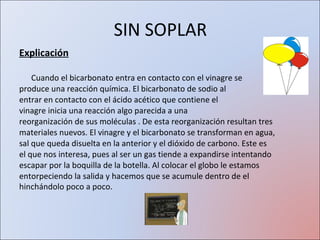 SIN SOPLAR Explicación Cuando el bicarbonato entra en contacto con el vinagre se produce una reacción química. El bicarbonato de sodio al entrar en contacto con el ácido acético que contiene el vinagre inicia una reacción algo parecida a una reorganización de sus moléculas . De esta reorganización resultan tres materiales nuevos. El vinagre y el bicarbonato se transforman en agua, sal que queda disuelta en la anterior y el dióxido de carbono. Este es el que nos interesa, pues al ser un gas tiende a expandirse intentando escapar por la boquilla de la botella. Al colocar el globo le estamos entorpeciendo la salida y hacemos que se acumule dentro de el hinchándolo poco a poco.   