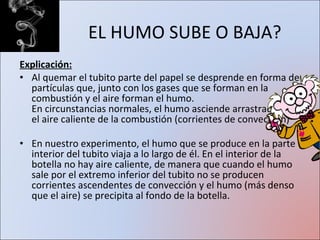 EL HUMO SUBE O BAJA? Explicación: Al quemar el tubito parte del papel se desprende en forma de partículas que, junto con los gases que se forman en la combustión y el aire forman el humo. En circunstancias normales, el humo asciende arrastrado por el aire caliente de la combustión (corrientes de convección) En nuestro experimento, el humo que se produce en la parte interior del tubito viaja a lo largo de él. En el interior de la botella no hay aire caliente, de manera que cuando el humo sale por el extremo inferior del tubito no se producen corrientes ascendentes de convección y el humo (más denso que el aire) se precipita al fondo de la botella. 