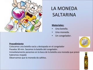 LA MONEDA SALTARINA Materiales: Una botella. Una moneda. Un congelador. Procedimiento Colocamos una botella vacía y destapada en el congelador Pasados 30 min. Sacamos la botella del congelador. Inmediatamente ponemos en la boca de la botella una moneda que previamente habremos mojado Observamos que la moneda da saltitos. 