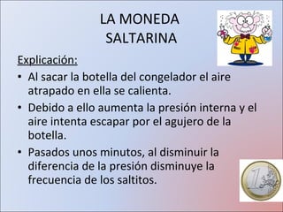 Explicación: Al sacar la botella del congelador el aire atrapado en ella se calienta. Debido a ello aumenta la presión interna y el aire intenta escapar por el agujero de la botella. Pasados unos minutos, al disminuir la diferencia de la presión disminuye la frecuencia de los saltitos. LA MONEDA  SALTARINA 