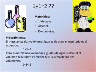 1+1=2 ?? Materiales: 1l de agua. Alcohol. Dos cubetas . Procedimiento: Si mezclamos dos volúmenes iguales de agua el resultado es el esperado: 1+1=2 Pero si mezclamos volúmenes iguales de agua y alcohol el volumen resultante es menor que la suma de los dos volúmenes. 1+1 < 2 