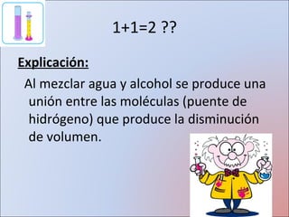 1+1=2 ?? Explicación: Al mezclar agua y alcohol se produce una unión entre las moléculas (puente de hidrógeno) que produce la disminución de volumen. 