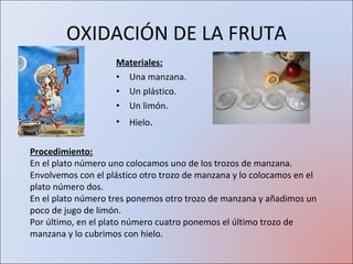 OXIDACIÓN DE LA FRUTA Materiales: Una manzana. Un plástico. Un limón. Hielo . Procedimiento: En el plato número uno colocamos uno de los trozos de manzana. Envolvemos con el plástico otro trozo de manzana y lo colocamos en el plato número dos. En el plato número tres ponemos otro trozo de manzana y añadimos un poco de jugo de limón. Por último, en el plato número cuatro ponemos el último trozo de manzana y lo cubrimos con hielo. 