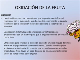 Explicación La oxidación es una reacción química que se produce en la fruta al reaccionar con el oxígeno del aire. En nuestro experimento se aprecia fácilmente por la coloración oscura que adquiere la superficie de la manzana. La oxidación de la fruta puede retardarse por refrigeración o envolviéndola con un plástico para que el oxigeno no entre en contacto con la fruta. Otra opción para retardar la oxidación es añadir un poco de jugo de limón a la fruta. El jugo de limón contiene vitamina C (ácido ascórbico) que actúa como antioxidante. Es por esto que en muchos restaurantes las ensaladas de fruta llevan un poco de zumo de limón que mantiene los trozos de frutas con su color original. OXIDACIÓN DE LA FRUTA 