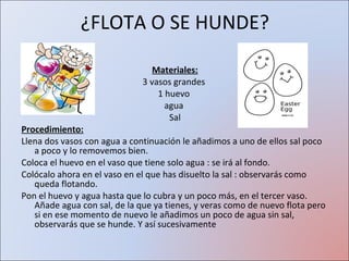 ¿FLOTA O SE HUNDE? Materiales: 3 vasos grandes  1 huevo  agua  Sal Procedimiento: Llena dos vasos con agua a continuación le añadimos a uno de ellos sal poco a poco y lo removemos bien.  Coloca el huevo en el vaso que tiene solo agua : se irá al fondo.  Colócalo ahora en el vaso en el que has disuelto la sal : observarás como queda flotando.  Pon el huevo y agua hasta que lo cubra y un poco más, en el tercer vaso. Añade agua con sal, de la que ya tienes, y veras como de nuevo flota pero si en ese momento de nuevo le añadimos un poco de agua sin sal, observarás que se hunde. Y así sucesivamente 