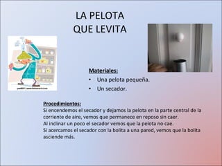 LA PELOTA QUE LEVITA Materiales: Una pelota pequeña. Un secador. Procedimientos: Si encendemos el secador y dejamos la pelota en la parte central de la corriente de aire, vemos que permanece en reposo sin caer. Al inclinar un poco el secador vemos que la pelota no cae. Si acercamos el secador con la bolita a una pared, vemos que la bolita asciende más. 