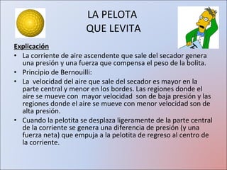 LA PELOTA  QUE LEVITA Explicación La corriente de aire ascendente que sale del secador genera una presión y una fuerza que compensa el peso de la bolita. Principio de Bernouilli:  La  velocidad del aire que sale del secador es mayor en la parte central y menor en los bordes. Las regiones donde el aire se mueve con  mayor velocidad  son de baja presión y las regiones donde el aire se mueve con menor velocidad son de alta presión.  Cuando la pelotita se desplaza ligeramente de la parte central de la corriente se genera una diferencia de presión (y una fuerza neta) que empuja a la pelotita de regreso al centro de la corriente.  