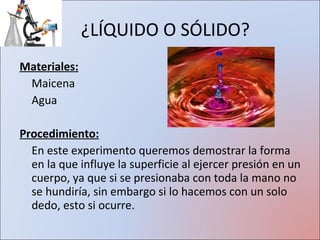 ¿LÍQUIDO O SÓLIDO? Materiales: Maicena Agua Procedimiento: En este experimento queremos demostrar la forma en la que influye la superficie al ejercer presión en un cuerpo, ya que si se presionaba con toda la mano no se hundiría, sin embargo si lo hacemos con un solo dedo, esto si ocurre. 