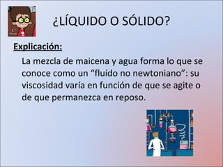 ¿LÍQUIDO O SÓLIDO? Explicación: La mezcla de maicena y agua forma lo que se conoce como un “fluído no newtoniano”: su viscosidad varía en función de que se agite o de que permanezca en reposo.  