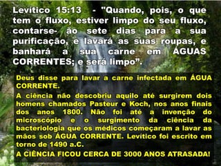 Levítico 15:13 - "Quando, pois, o que
tem o fluxo, estiver limpo do seu fluxo,
contarse- ão sete dias para a sua
purificação, e lavará as suas roupas, e
banhará a sua carne em ÁGUAS
CORRENTES; e será limpo”.
Deus disse para lavar a carne infectada em ÁGUA
CORRENTE.
A ciência não descobriu aquilo até surgirem dois
homens chamados Pasteur e Koch, nos anos finais
dos anos 1800. Não foi até a invenção do
microscópio e o surgimento da ciência da
bacteriologia que os médicos começaram a lavar as
mãos sob ÁGUA CORRENTE. Levítico foi escrito em
torno de 1490 a.C.
A CIÊNCIA FICOU CERCA DE 3000 ANOS ATRASADA!
 