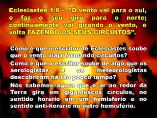Eclesiastes 1:6 - "O vento vai para o sul,
e faz o seu giro para o norte;
continuamente vai girando o vento, e
volta FAZENDO OS SEUS CIRCUITOS”.
Como é que o escritor de Eclesiastes soube
que o vento viaja formando circuitos?
Como é que o escritor soube de algo que os
aerologistas e os meteorologistas
descobriram há tão pouco tempo?
Nós sabemos agora que o ar ao redor da
Terra gira em gigantescos círculos, no
sentido horário em um hemisfério e no
sentido anti-horário no outro hemisfério.
 