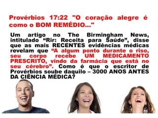 Provérbios 17:22 "O coração alegre é
como o BOM REMÉDIO..."
Um artigo no The Birmingham News,
intitulado “Rir: Receita para Saúde”, disse
que as mais RECENTES evidências médicas
revelam que “A algum ponto durante o riso,
seu corpo recebe UM MEDICAMENTO
PRESCRITO, vindo da farmácia que está no
seu cérebro”. Como é que o escritor de
Provérbios soube daquilo – 3000 ANOS ANTES
DA CIÊNCIA MÉDICA?
 