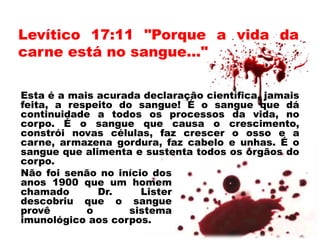 Levítico 17:11 "Porque a vida da
carne está no sangue..."
Esta é a mais acurada declaração científica, jamais
feita, a respeito do sangue! É o sangue que dá
continuidade a todos os processos da vida, no
corpo. É o sangue que causa o crescimento,
constrói novas células, faz crescer o osso e a
carne, armazena gordura, faz cabelo e unhas. É o
sangue que alimenta e sustenta todos os órgãos do
corpo.
Não foi senão no início dos
anos 1900 que um homem
chamado Dr. Lister
descobriu que o sangue
provê o sistema
imunológico aos corpos.
 