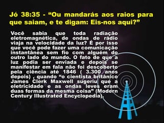 Jó 38:35 - “Ou mandarás aos raios para
que saiam, e te digam: Eis-nos aqui?”
Você sabia que toda radiação
eletromagnética, de ondas de rádio
viaja na velocidade da luz? É por isso
que você pode fazer uma comunicação
instantânea sem fio com alguém do
outro lado do mundo. O fato de que a
luz podia ser enviada e depois se
manifestar em fala não foi descoberto
pela ciência até 1846 ( 3.300 anos
depois) , quando “o cientista britânico
James Clerk Maxwell sugeriu que a
eletricidade e as ondas leves eram
duas formas da mesma coisa” (Modern
Century Illustrated Encyclopedia).
 
