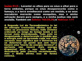 Isaías 51.6 - Levantai os olhos para os céus e olhai para a
terra embaixo, porque os céus desaparecerão como a
fumaça, e a terra envelhecerá como um vestido, e os seus
moradores morrerão como mosquitos, mas a minha
salvação durará para sempre, e a minha justiça não será
anulada. Também em Salmos 102:25,26; e Hebreus 1:11
A Segunda Lei da Termodinâmica (a lei
da entropia crescente) afirma: que em
todos os processos físicos, todo sistema
ordenado ao longo do tempo tende a se
tornar mais desordenado. Tudo está se
desgastando e deteriorando à medida que
a energia está se tornando cada vez mais
escassa. Isso significa que o Universo irá
se deteriorar ao ponto que (em tese)
haverá uma “morte da energia térmica” e
portanto não haverá mais energia
disponível para o uso. Isso só foi
descoberto pela ciência recentemente,
mas a Bíblia afirma isso de forma
concisa.
 