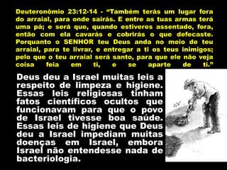 Deus deu a Israel muitas leis a
respeito de limpeza e higiene.
Essas leis religiosas tinham
fatos científicos ocultos que
funcionavam para que o povo
de Israel tivesse boa saúde.
Essas leis de higiene que Deus
deu a Israel impediam muitas
doenças em Israel, embora
Israel não entendesse nada de
bacteriologia.
Deuteronômio 23:12-14 - “Também terás um lugar fora
do arraial, para onde sairás. E entre as tuas armas terá
uma pá; e será que, quando estiveres assentado, fora,
então com ela cavarás e cobrirás o que defecaste.
Porquanto o SENHOR teu Deus anda no meio de teu
arraial, para te livrar, e entregar a ti os teus inimigos;
pelo que o teu arraial será santo, para que ele não veja
coisa feia em ti, e se aparte de ti.”
 