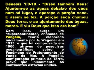 Gênesis 1:9-10 - “Disse também Deus:
Ajuntem-se as águas debaixo dos céus
num só lugar, e apareça a porção seca.
E assim se fez. A porção seca chamou
Deus terra, e ao ajuntamento das águas,
mares. E viu Deus que isso era bom”
Com isso, surge um
“supercontinente”, chamado de
Pangéia, teoria elaborada
inicialmente por A. Wegener em
1915, e que foi comprovada em
1960, através de pesquisas
oceanográficas sobre o
Fenômeno de Fraturamento do
Fundo do Mar. A Pangéia,
configuração primária da Terra,
prova que inicialmente os
continentes estavam unidos.
 