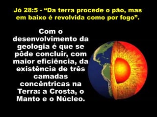 Jó 28:5 - “Da terra procede o pão, mas
em baixo é revolvida como por fogo”.
Com o
desenvolvimento da
geologia é que se
pôde concluir, com
maior eficiência, da
existência de três
camadas
concêntricas na
Terra: a Crosta, o
Manto e o Núcleo.
 