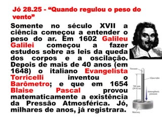 Jó 28.25 - “Quando regulou o peso do
vento”
Somente no século XVII a
ciência começou a entender o
peso do ar. Em 1602 Galileu
Galilei começou a fazer
estudos sobre as leis da queda
dos corpos e a oscilação.
Depois de mais de 40 anos (em
1648) o italiano Evangelista
Torricelli inventou o
Barômetro; e que em 1654
Blaise Pascal provou
matematicamente a existência
da Pressão Atmosférica. Jó,
milhares de anos, já registrara.
 
