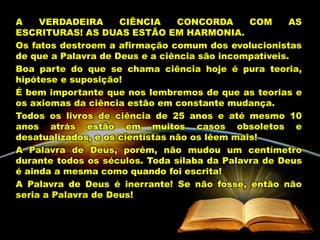 A VERDADEIRA CIÊNCIA CONCORDA COM AS
ESCRITURAS! AS DUAS ESTÃO EM HARMONIA.
Os fatos destroem a afirmação comum dos evolucionistas
de que a Palavra de Deus e a ciência são incompatíveis.
Boa parte do que se chama ciência hoje é pura teoria,
hipótese e suposição!
É bem importante que nos lembremos de que as teorias e
os axiomas da ciência estão em constante mudança.
Todos os livros de ciência de 25 anos e até mesmo 10
anos atrás estão em muitos casos obsoletos e
desatualizados, e os cientistas não os lêem mais!
A Palavra de Deus, porém, não mudou um centímetro
durante todos os séculos. Toda sílaba da Palavra de Deus
é ainda a mesma como quando foi escrita!
A Palavra de Deus é inerrante! Se não fosse, então não
seria a Palavra de Deus!
 