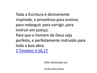 Slides idealizados por
irmão Janio Clever
Toda a Escritura é divinamente
inspirada, e proveitosa para ensinar,
para redarguir, para corrigir, para
instruir em justiça;
Para que o homem de Deus seja
perfeito, e perfeitamente instruído para
toda a boa obra.
2 Timóteo 3:16,17
 