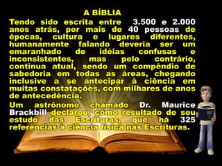 A BÍBLIA
Tendo sido escrita entre 3.500 e 2.000
anos atrás, por mais de 40 pessoas de
épocas, cultura e lugares diferentes,
humanamente falando deveria ser um
emaranhado de idéias confusas e
inconsistentes, mas pelo contrário,
continua atual, sendo um compêndio de
sabedoria em todas as áreas, chegando
inclusive a se antecipar à ciência em
muitas constatações, com milhares de anos
de antecedência.
Um astrônomo chamado Dr. Maurice
Brackbill declarou, como resultado de seu
estudo das Escrituras, que há 325
referências à ciência física nas Escrituras.
 